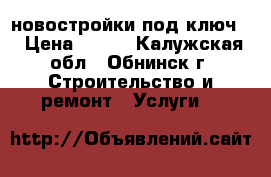 новостройки под ключ. › Цена ­ 500 - Калужская обл., Обнинск г. Строительство и ремонт » Услуги   